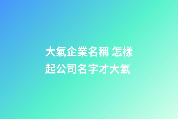 大氣企業名稱 怎樣起公司名字才大氣-第1張-公司起名-玄機派